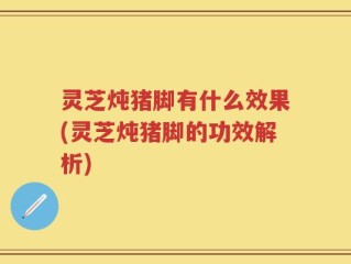 灵芝炖猪脚有什么效果(灵芝炖猪脚的功效解析)