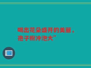 喝出花朵盛开的美丽，孢子粉冲泡大”