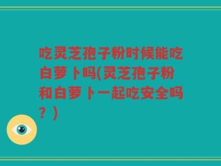 吃灵芝孢子粉时候能吃白萝卜吗(灵芝孢子粉和白萝卜一起吃安全吗？)