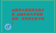 山西农大官网灵芝孢子粉_山西农业大学官网推荐：高效灵芝孢子粉)