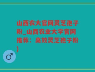 山西农大官网灵芝孢子粉_山西农业大学官网推荐：高效灵芝孢子粉)