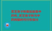 灵芝孢子粉服后能服中药吗_灵芝孢子粉与中药同服的可行性探讨