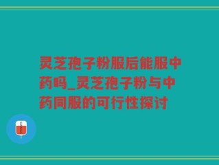 灵芝孢子粉服后能服中药吗_灵芝孢子粉与中药同服的可行性探讨