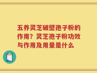 五养灵芝破壁孢子粉的作用？灵芝孢子粉功效与作用及用量是什么