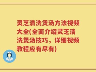 灵芝清洗煲汤方法视频大全(全面介绍灵芝清洗煲汤技巧，详细视频教程应有尽有)