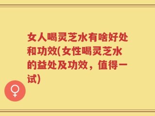 女人喝灵芝水有啥好处和功效(女性喝灵芝水的益处及功效，值得一试)