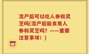 流产后可以吃人参和灵芝吗(流产后能食用人参和灵芝吗？——重要注意事项！)