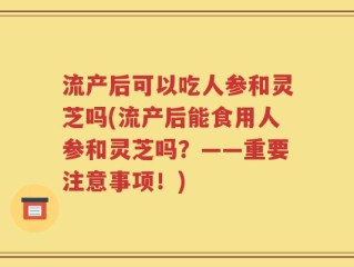 流产后可以吃人参和灵芝吗(流产后能食用人参和灵芝吗？——重要注意事项！)
