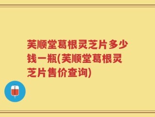 芙顺堂葛根灵芝片多少钱一瓶(芙顺堂葛根灵芝片售价查询)