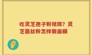 吃灵芝孢子粉祛斑？灵芝菌丝粉怎样做面膜