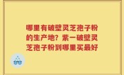 哪里有破壁灵芝孢子粉的生产地？紫一破壁灵芝孢子粉到哪里买最好