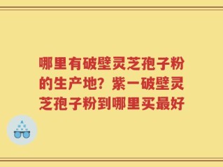 哪里有破壁灵芝孢子粉的生产地？紫一破壁灵芝孢子粉到哪里买最好