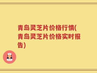 青岛灵芝片价格行情(青岛灵芝片价格实时报告)