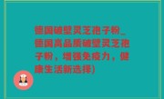 德国破壁灵芝孢子粉_德国高品质破壁灵芝孢子粉，增强免疫力，健康生活新选择)