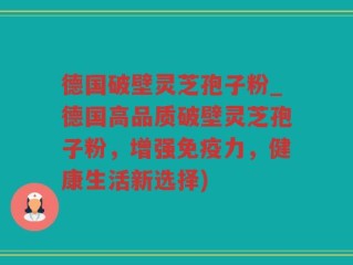 德国破壁灵芝孢子粉_德国高品质破壁灵芝孢子粉，增强免疫力，健康生活新选择)