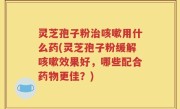 灵芝孢子粉治咳嗽用什么药(灵芝孢子粉缓解咳嗽效果好，哪些配合药物更佳？)