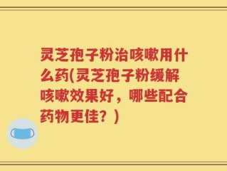 灵芝孢子粉治咳嗽用什么药(灵芝孢子粉缓解咳嗽效果好，哪些配合药物更佳？)