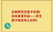 日皇牌灵芝孢子价格(日本皇室珍品——灵芝孢子拍卖惊人价码)