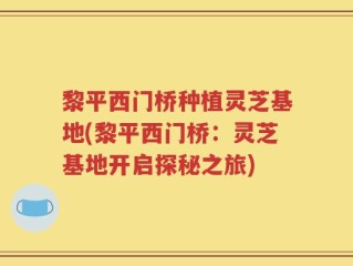 黎平西门桥种植灵芝基地(黎平西门桥：灵芝基地开启探秘之旅)