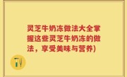 灵芝牛奶冻做法大全掌握这些灵芝牛奶冻的做法，享受美味与营养)