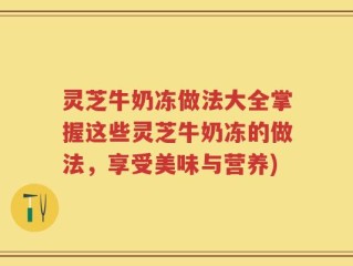 灵芝牛奶冻做法大全掌握这些灵芝牛奶冻的做法，享受美味与营养)