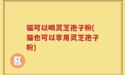 猫可以喝灵芝孢子粉(猫也可以享用灵芝孢子粉)