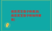 南京灵芝孢子粉用法(南京灵芝孢子粉如何使用)
