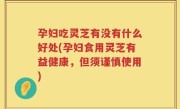 孕妇吃灵芝有没有什么好处(孕妇食用灵芝有益健康，但须谨慎使用)