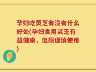 孕妇吃灵芝有没有什么好处(孕妇食用灵芝有益健康，但须谨慎使用)