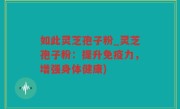 如此灵芝孢子粉_灵芝孢子粉：提升免疫力，增强身体健康)
