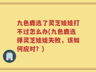 九色鹿选了灵芝娃娃打不过怎么办(九色鹿选择灵芝娃娃失败，该如何应对？)