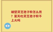 破壁灵芝孢子粉怎么煎？夏天吃灵芝孢子粉不上火吗