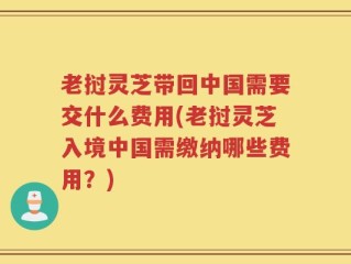老挝灵芝带回中国需要交什么费用(老挝灵芝入境中国需缴纳哪些费用？)