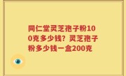 同仁堂灵芝孢子粉100克多少钱？灵芝孢子粉多少钱一盒200克