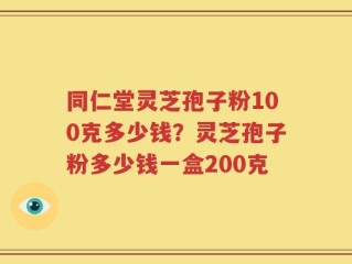 同仁堂灵芝孢子粉100克多少钱？灵芝孢子粉多少钱一盒200克