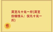 灵芝几十元一斤(灵芝价格惊人：仅几十元一斤)
