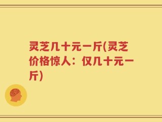 灵芝几十元一斤(灵芝价格惊人：仅几十元一斤)