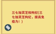 三七加灵芝和枸杞(三七加灵芝枸杞，提高免疫力！)