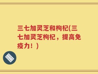 三七加灵芝和枸杞(三七加灵芝枸杞，提高免疫力！)