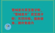 雪域圣方灵芝孢子粉_“雪域圣方”灵芝孢子粉：天然珍稀，强身健体，提升免疫力