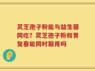 灵芝孢子粉能与益生菌同吃？灵芝孢子粉和胃复春能同时服用吗