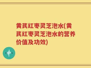 黄芪红枣灵芝泡水(黄芪红枣灵芝泡水的营养价值及功效)