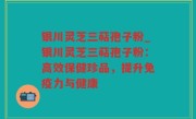 银川灵芝三萜孢子粉_银川灵芝三萜孢子粉：高效保健珍品，提升免疫力与健康