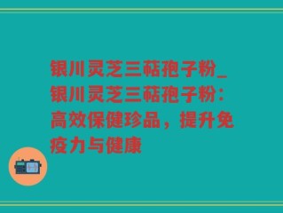 银川灵芝三萜孢子粉_银川灵芝三萜孢子粉：高效保健珍品，提升免疫力与健康