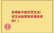 肾病能不能饮灵芝水(灵芝水能帮助肾病患者吗？)