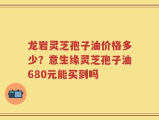 龙岩灵芝孢子油价格多少？意生缘灵芝孢子油680元能买到吗