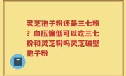 灵芝孢子粉还是三七粉？血压偏低可以吃三七粉和灵芝粉吗灵芝破壁孢子粉