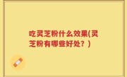 吃灵芝粉什么效果(灵芝粉有哪些好处？)