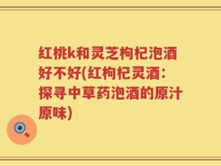 红桃k和灵芝枸杞泡酒好不好(红枸杞灵酒：探寻中草药泡酒的原汁原味)