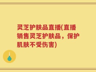 灵芝护肤品直播(直播销售灵芝护肤品，保护肌肤不受伤害)